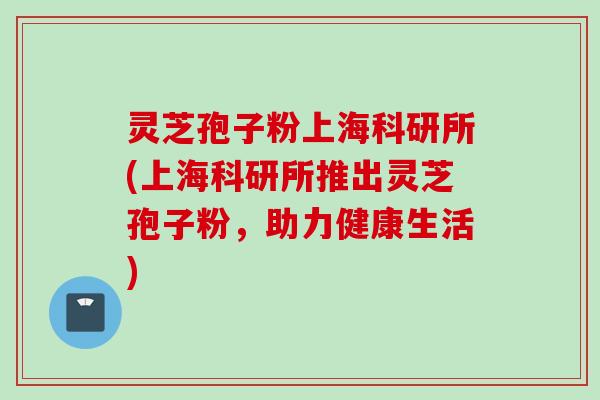 灵芝孢子粉上海科研所(上海科研所推出灵芝孢子粉，助力健康生活)