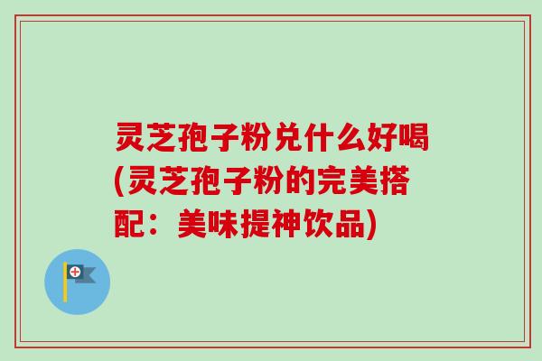 灵芝孢子粉兑什么好喝(灵芝孢子粉的完美搭配：美味提神饮品)
