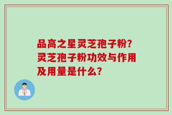品高之星灵芝孢子粉？灵芝孢子粉功效与作用及用量是什么？