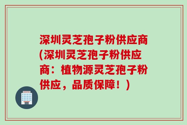 深圳灵芝孢子粉供应商(深圳灵芝孢子粉供应商：植物源灵芝孢子粉供应，品质保障！)