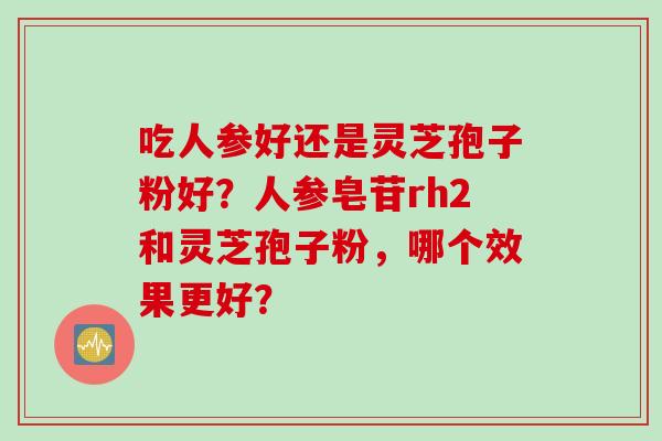 吃人参好还是灵芝孢子粉好?人参皂苷rh2和灵芝孢子粉,哪个效果更好?