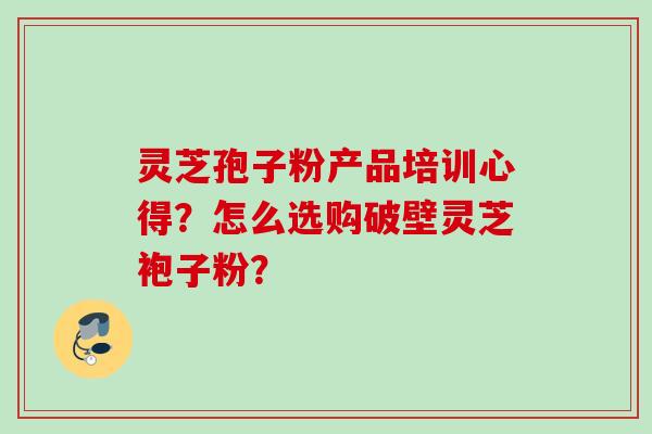 灵芝孢子粉产品培训心得？怎么选购破壁灵芝袍子粉？