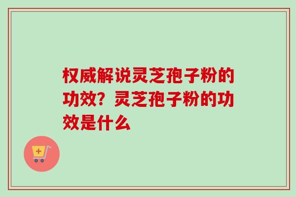 权威解说灵芝孢子粉的功效？灵芝孢子粉的功效是什么