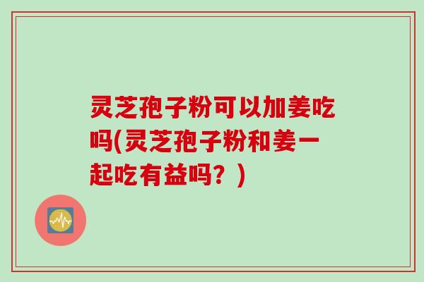 灵芝孢子粉可以加姜吃吗(灵芝孢子粉和姜一起吃有益吗？)