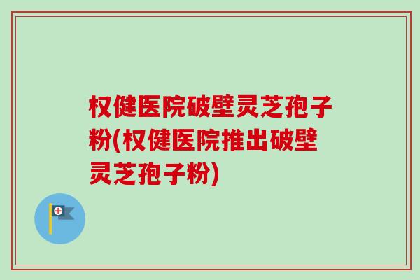 权健医院破壁灵芝孢子粉(权健医院推出破壁灵芝孢子粉)