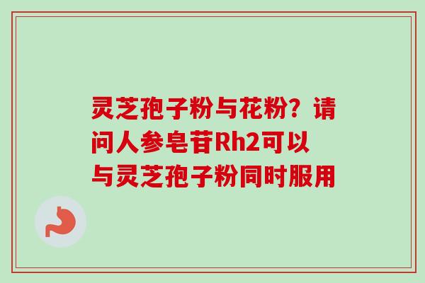 灵芝孢子粉与花粉？请问人参皂苷Rh2可以与灵芝孢子粉同时服用