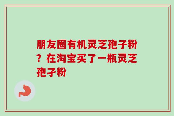 朋友圈有机灵芝孢子粉?在淘宝买了一瓶灵芝孢孑粉