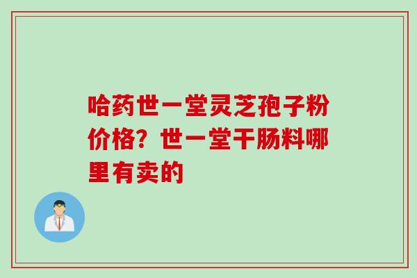 哈药世一堂灵芝孢子粉价格？世一堂干肠料哪里有卖的