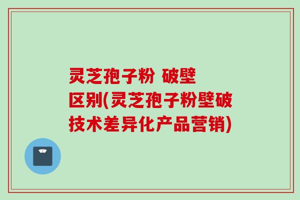 灵芝孢子粉 破壁 区别(灵芝孢子粉壁破技术差异化产品营销)