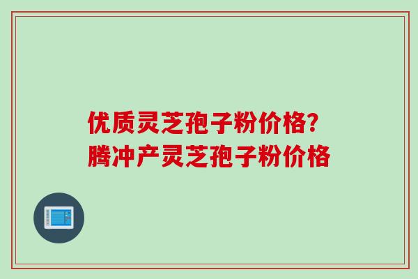 优质灵芝孢子粉价格？腾冲产灵芝孢子粉价格