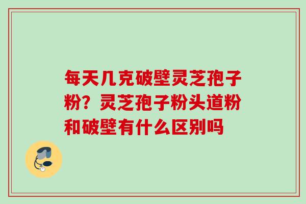每天几克破壁灵芝孢子粉？灵芝孢子粉头道粉和破壁有什么区别吗
