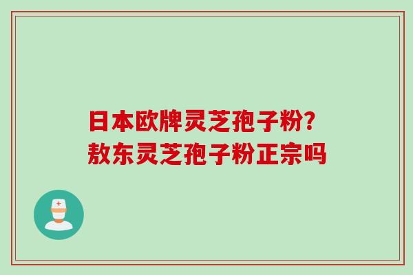 日本欧牌灵芝孢子粉？敖东灵芝孢子粉正宗吗