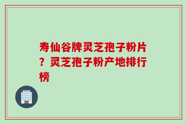 寿仙谷牌灵芝孢子粉片？灵芝孢子粉产地排行榜