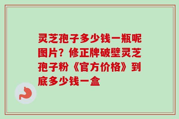 灵芝孢子多少钱一瓶呢图片？修正牌破壁灵芝孢子粉《官方价格》到底多少钱一盒