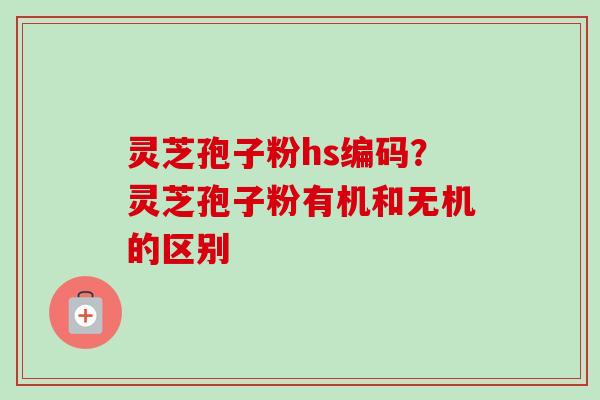 灵芝孢子粉hs编码？灵芝孢子粉有机和无机的区别
