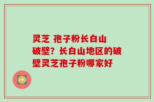 灵芝 孢子粉长白山 破壁？长白山地区的破壁灵芝孢子粉哪家好