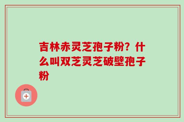 吉林赤灵芝孢子粉?什么叫双芝灵芝破壁孢子粉