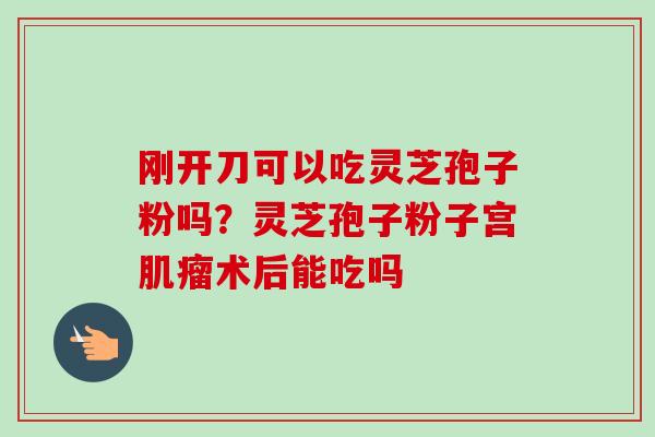 刚开刀可以吃灵芝孢子粉吗？灵芝孢子粉子宫肌瘤术后能吃吗
