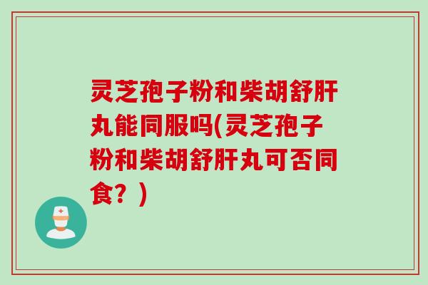 灵芝孢子粉和柴胡舒丸能同服吗(灵芝孢子粉和柴胡舒丸可否同食?) 灵芝孢子粉和柴胡舒丸能同服吗(灵芝孢子粉和柴胡舒丸可否同食?)