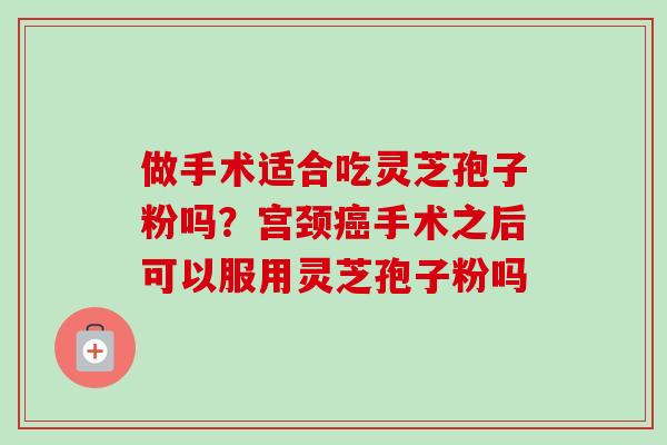 做手术适合吃灵芝孢子粉吗？宫颈癌手术之后可以服用灵芝孢子粉吗