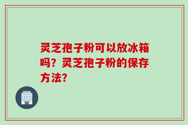 灵芝孢子粉可以放冰箱吗？灵芝孢子粉的保存方法？
