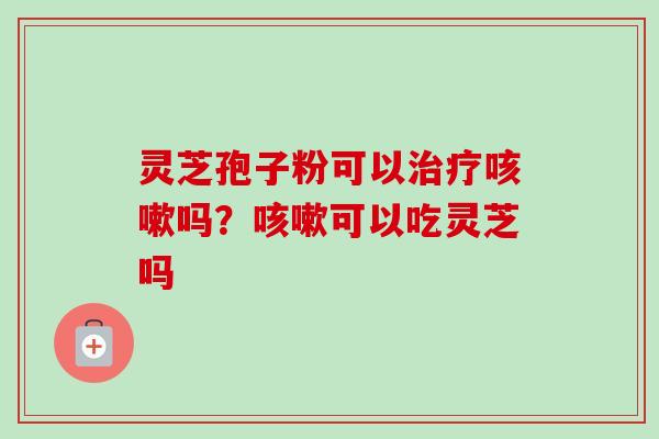 灵芝孢子粉可以治疗咳嗽吗？咳嗽可以吃灵芝吗