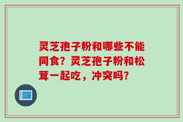 灵芝孢子粉和哪些不能同食？灵芝孢子粉和松茸一起吃，冲突吗？