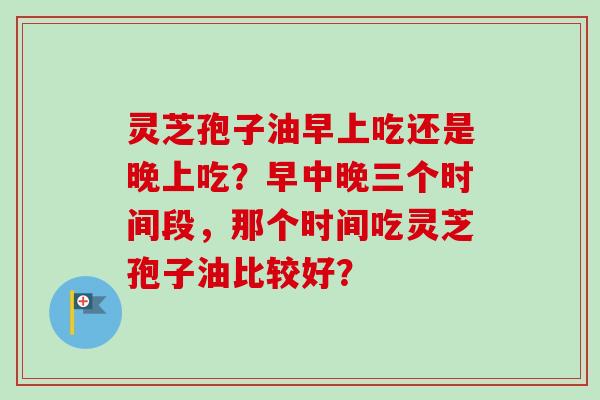 灵芝孢子油早上吃还是晚上吃？早中晚三个时间段，那个时间吃灵芝孢子油比较好？