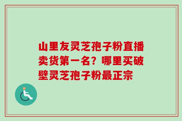 山里友灵芝孢子粉直播卖货第一名？哪里买破壁灵芝孢子粉最正宗