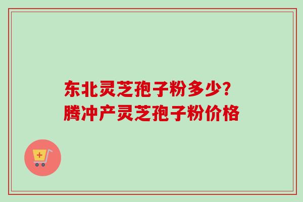 东北灵芝孢子粉多少?腾冲产灵芝孢子粉价格 东北灵芝孢子粉多少?腾冲产灵芝孢子粉价格