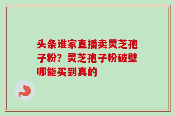 头条谁家直播卖灵芝孢子粉？灵芝孢子粉破壁哪能买到真的