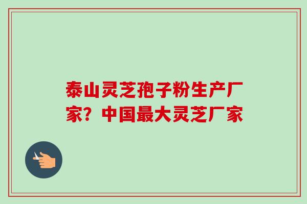 泰山灵芝孢子粉生产厂家？中国最大灵芝厂家