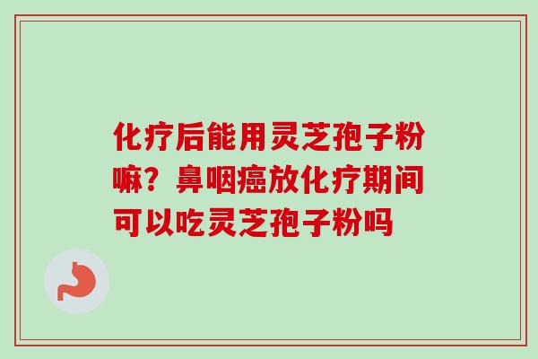 化疗后能用灵芝孢子粉嘛？鼻咽癌放化疗期间可以吃灵芝孢子粉吗