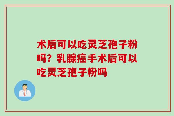 术后可以吃灵芝孢子粉吗？乳腺癌手术后可以吃灵芝孢子粉吗