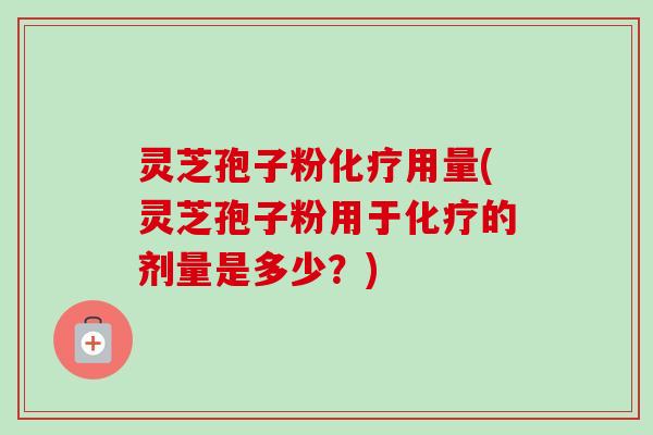 灵芝孢子粉化疗用量(灵芝孢子粉用于化疗的剂量是多少？)