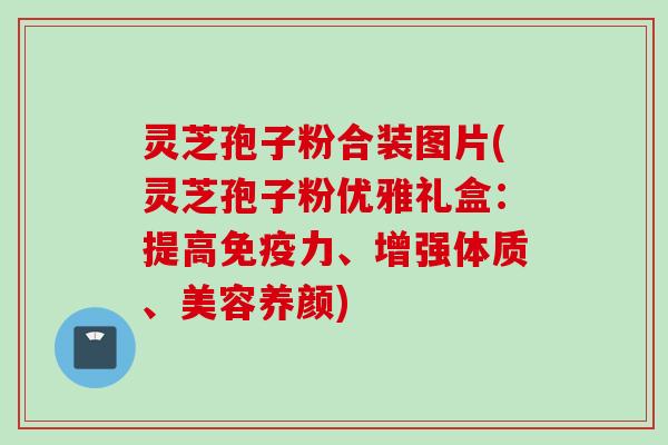 灵芝孢子粉合装图片(灵芝孢子粉优雅礼盒：提高免疫力、增强体质、美容养颜)