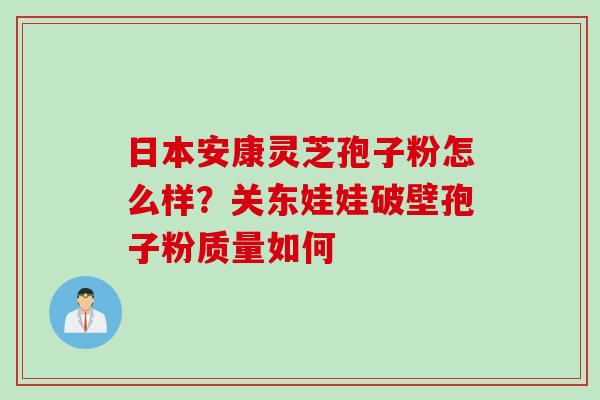 日本安康灵芝孢子粉怎么样?关东娃娃破壁孢子粉质量如何 日本安康灵芝孢子粉怎么样?关东娃娃破壁孢子粉质量如何