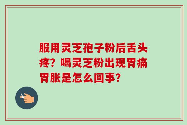 服用灵芝孢子粉后舌头疼?喝灵芝粉出现胃痛胃胀是怎么回事? 服用灵芝孢子粉后舌头疼?喝灵芝粉出现胃痛胃胀是怎么回事?