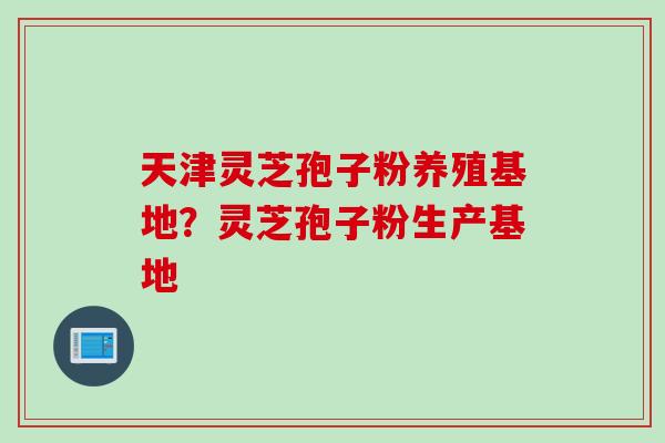 天津灵芝孢子粉养殖基地？灵芝孢子粉生产基地