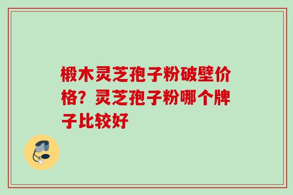 椴木灵芝孢子粉破壁价格?灵芝孢子粉哪个牌子比较好
