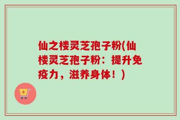 仙之楼灵芝孢子粉(仙楼灵芝孢子粉:提升免疫力,滋养身体!)