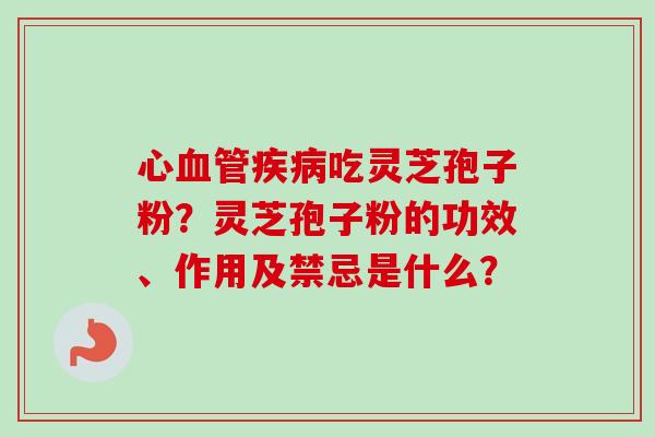 心吃灵芝孢子粉?灵芝孢子粉的功效、作用及禁忌是什么? 心吃灵芝孢子粉?灵芝孢子粉的功效、作用及禁忌是什么?