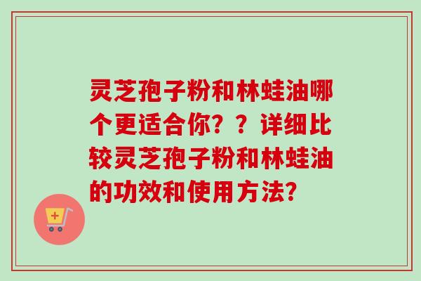 灵芝孢子粉和林蛙油哪个更适合你??详细比较灵芝孢子粉和林蛙油的功效和使用方法?
