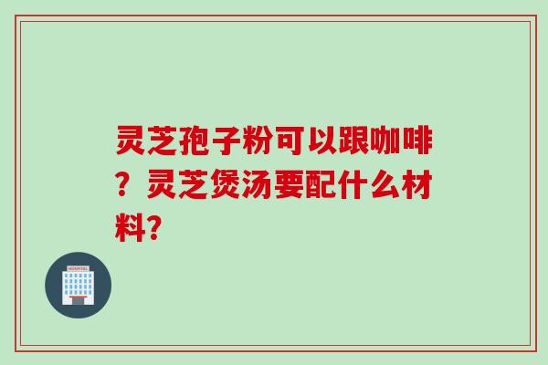 灵芝孢子粉可以跟咖啡？灵芝煲汤要配什么材料？