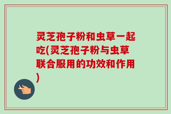 灵芝孢子粉和虫草一起吃(灵芝孢子粉与虫草联合服用的功效和作用)