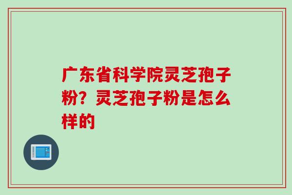 广东省科学院灵芝孢子粉?灵芝孢子粉是怎么样的