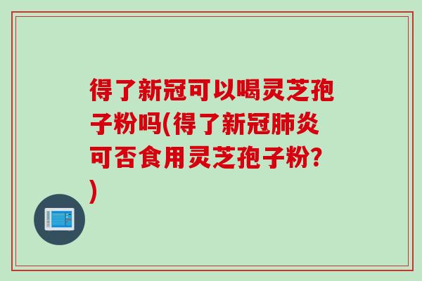 得了新冠可以喝灵芝孢子粉吗(得了新冠肺炎可否食用灵芝孢子粉?)