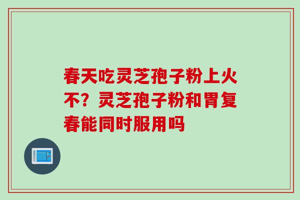 春天吃灵芝孢子粉上火不?灵芝孢子粉和胃复春能同时服用吗