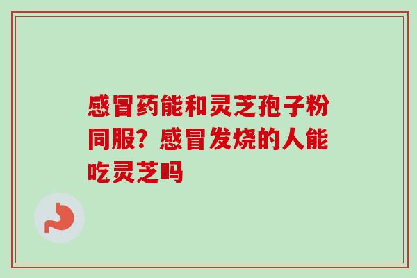 感冒药能和灵芝孢子粉同服?感冒发烧的人能吃灵芝吗