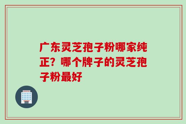 广东灵芝孢子粉哪家纯正?哪个牌子的灵芝孢子粉最好